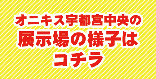 オニキス宇都宮中央の展示場の様子は コチラ